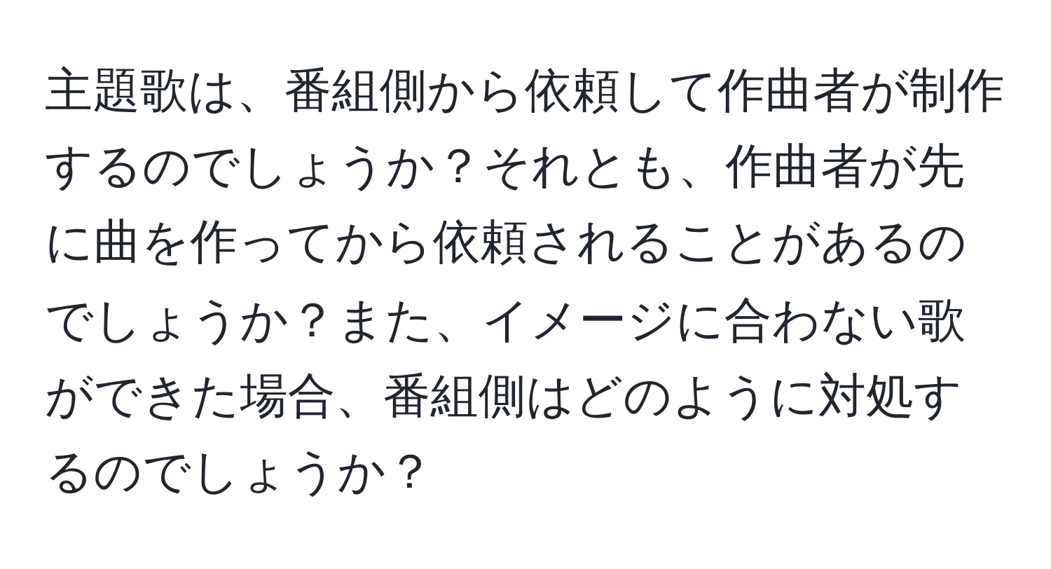 主題歌は、番組側から依頼して作曲者が制作するのでしょうか？それとも、作曲者が先に曲を作ってから依頼されることがあるのでしょうか？また、イメージに合わない歌ができた場合、番組側はどのように対処するのでしょうか？