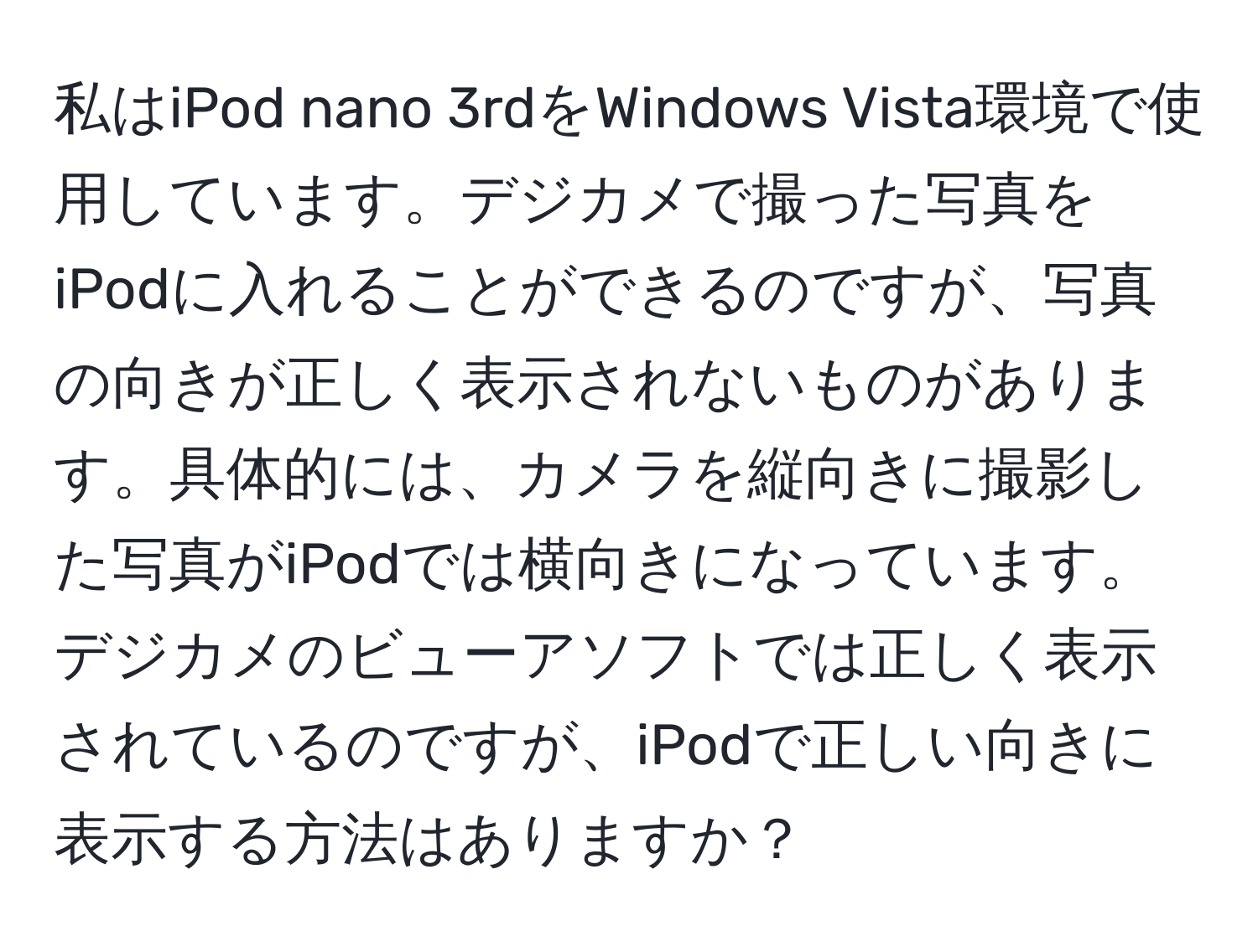 私はiPod nano 3rdをWindows Vista環境で使用しています。デジカメで撮った写真をiPodに入れることができるのですが、写真の向きが正しく表示されないものがあります。具体的には、カメラを縦向きに撮影した写真がiPodでは横向きになっています。デジカメのビューアソフトでは正しく表示されているのですが、iPodで正しい向きに表示する方法はありますか？