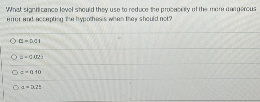 What significance level should they use to reduce the probability of the more dangerous
error and accepting the hypothesis when they should not?
alpha =0.01
alpha =0.025
alpha =0.10
alpha =0.25