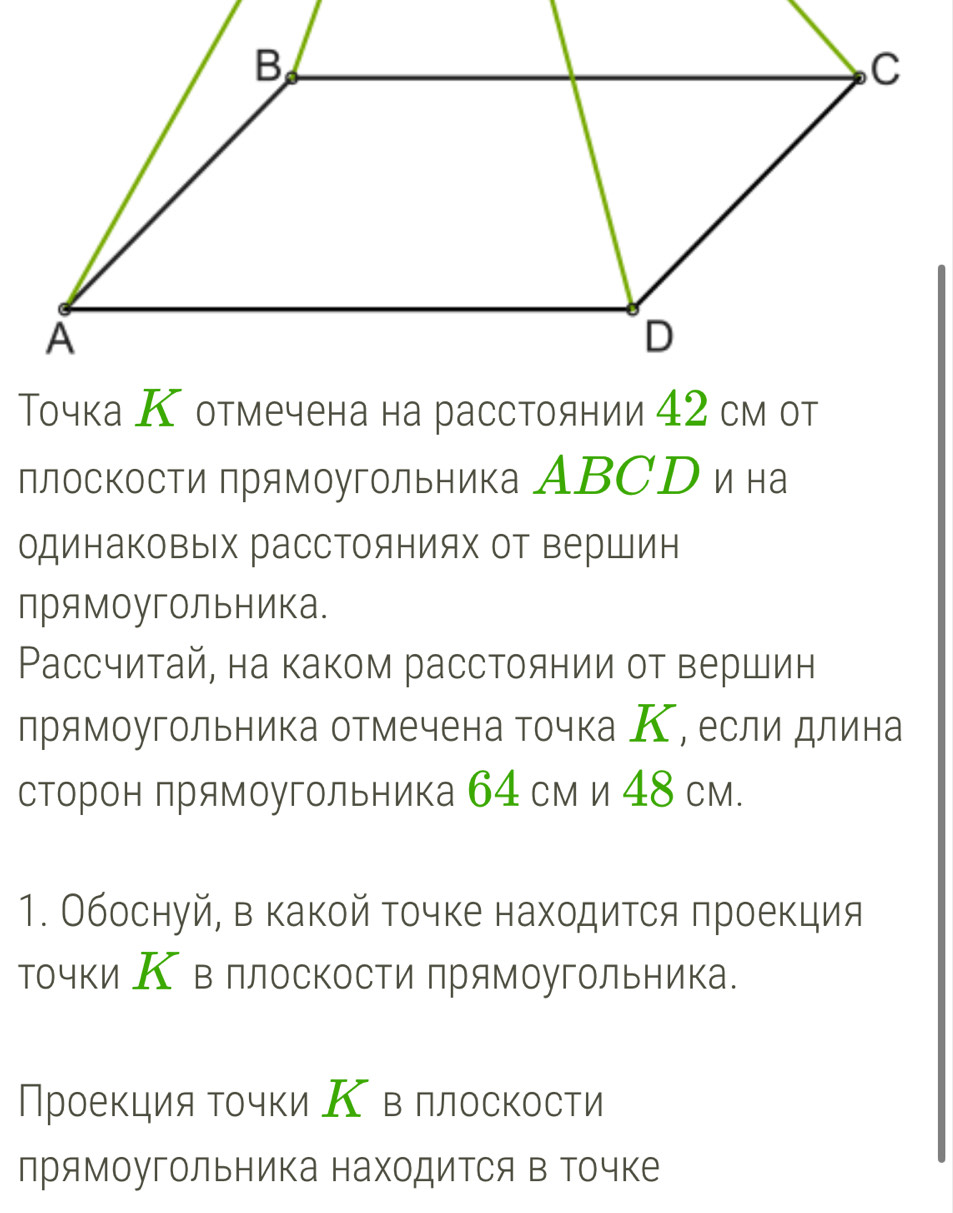 Τочка К отмечена на расстоянии 42 см от 
плоскости прямоугольника АBСр и на 
одинаковых расстояниях от вершин 
прямоугольника. 
Рассчитай, на каком расстоянии от вершин 
прямоугольника отмечена точка К, если длина 
сторон прямоугольника 64 см и 48 см. 
1. Обоснуй, в какой точке находится πроекция 
точки К в ллоскости прямоугольника. 
Проекция точки Κ в ллоскости 
лрямоугольника находится в точке