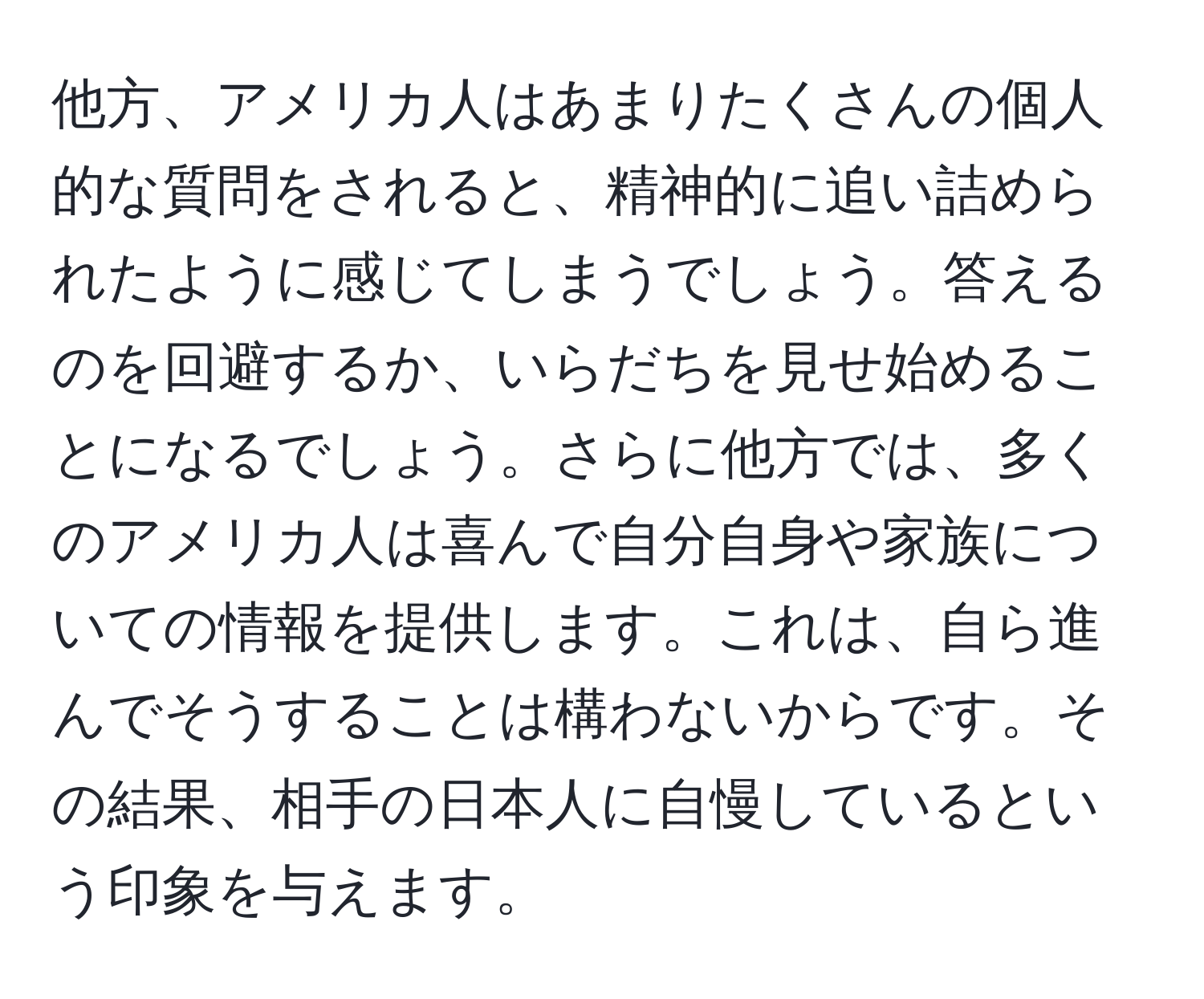 他方、アメリカ人はあまりたくさんの個人的な質問をされると、精神的に追い詰められたように感じてしまうでしょう。答えるのを回避するか、いらだちを見せ始めることになるでしょう。さらに他方では、多くのアメリカ人は喜んで自分自身や家族についての情報を提供します。これは、自ら進んでそうすることは構わないからです。その結果、相手の日本人に自慢しているという印象を与えます。