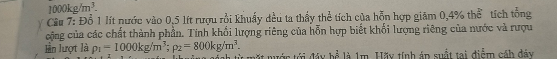 1000kg/m^3. 
Câu 7: Đỗ 1 lít nước vào 0, 5 lít rượu rồi khuấy đều ta thấy thể tích của hỗn hợp giảm 0,4% thể tích tổng 
cộng của các chất thành phần. Tính khối lượng riêng của hỗn hợp biết khối lượng riêng của nước và rượu 
lần lượt là rho _1=1000kg/m^3; rho _2=800kg/m^3. 
từ mặt nước tới đáy hhat e là 1m. Hãy tính áp suất tai điểm cáh đáy