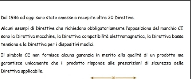 Dal 1986 ad oggi sono state emesse e recepite oltre 30 Direttive. 
Alcuni esempi di Direttive che richiedono obbligatoriamente l'apposizione del marchio CE 
sono la Direttiva macchine, la Direttiva compatibilità elettromagnetica, la Direttiva bassa 
tensione e la Direttiva per i dispositivi medici. 
Il simbolo CE non fornisce alcuna garanzia in merito alla qualità di un prodotto ma 
garantisce unicamente che il prodotto risponde alle prescrizioni di sicurezza della 
Direttiva applicabile. 
20