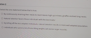 stion 2
Select the one statement below that is true.
By continuously straining their necks to reach leaves high up in trees, giraffes evolved long necks.
Natural selection favors those individuals with the best traifs/
By killing off the less adapted individuals, natural selection results in more well adapted population.
individuals who spend a lot of time lifting weights will evolve larger muscles.