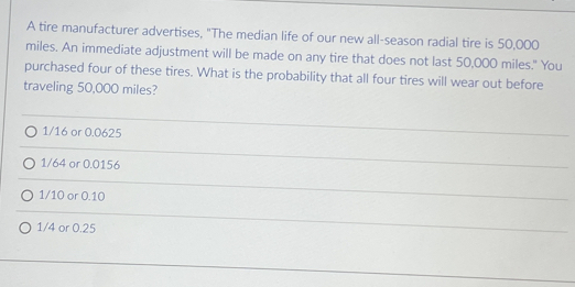 A tire manufacturer advertises, "The median life of our new all-season radial tire is 50,000
miles. An immediate adjustment will be made on any tire that does not last 50,000 miles." You
purchased four of these tires. What is the probability that all four tires will wear out before
traveling 50,000 miles?
1/16 or 0.0625
1/64 or 0.0156
1/10 or 0.10
1/4 or 0.25