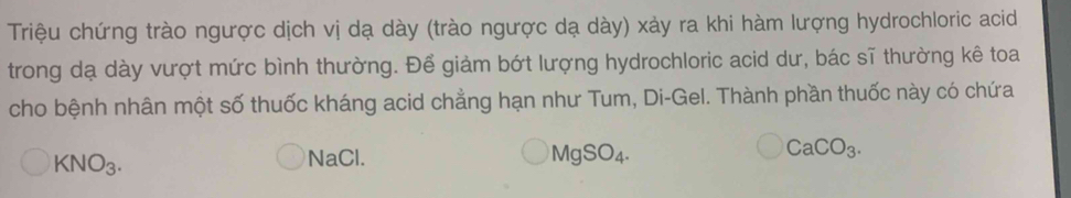 Triệu chứng trào ngược dịch vị dạ dày (trào ngược dạ dày) xảy ra khi hàm lượng hydrochloric acid 
trong dạ dày vượt mức bình thường. Để giảm bớt lượng hydrochloric acid dư, bác sĩ thường kê toa 
cho bệnh nhân một số thuốc kháng acid chẳng hạn như Tum, Di-Gel. Thành phần thuốc này có chứa
CaCO_3.
KNO_3. 
NaCl.
MgSO_4.