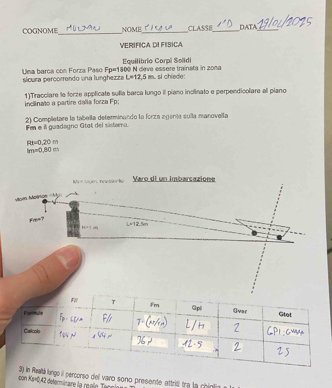 COGNOME_ NOME_ CLASSE_ DATA_ 
VERIFICA DI FISICA 
Equilibrio Corpi Solidi 
Una barca con Forza Peso Fp=1800 N deve essere trainata in zona 
sicura percorrendo una lunghezza L=12,5m. si chiede: 
1)Tracciare le forze applicate sulla barca lungo il piano inclinato e perpendicolare al piano 
inclinato a partire dalla forza Fp; 
2) Completare la tabella determinando la forza agente suila manovella 
m e il guadagno Gtot del sistema.
Rt=0,20m
Im=0,80m
N_1=1. overline n A resisiente Varo di un imbarcazione 
Mom Motrice =Men
Fm=?
L=12,5m
H=1m
con ealtà lungo il percorso del varo sono presente attriti tra la chiglin Ks=0.42 2 determinare la réale Tenni