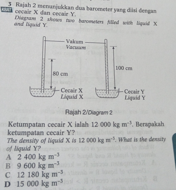 Rajah 2 menunjukkan dua barometer yang diisi dengan
KBAT cecair X dan cecair Y.
Diagram 2 shows two barometers filled with liquid X
and liquid Y.
Rajah 2/Diagram 2
Ketumpatan cecair X ialah 12000kgm^(-3). Berapakah
ketumpatan cecair Y?
The density of liquid X is 12000kgm^(-3). What is the density
of liquid Y?
A 2400kgm^(-3)
B 9600kgm^(-3)
C 12180kgm^(-3)
D 15000kgm^(-3)