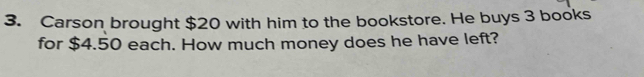 Carson brought $20 with him to the bookstore. He buys 3 books 
for $4.50 each. How much money does he have left?