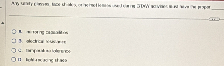 Any safety glasses, face shields, or helmet lenses used during GTAW activities must have the proper_
A. mirroring capabilities
B. electrical resistance
C. temperature tolerance
D. light-reducing shade