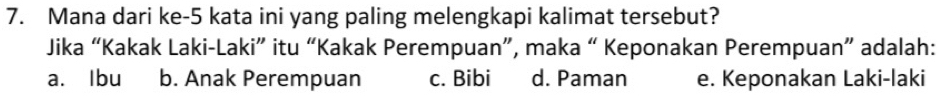 Mana dari ke- 5 kata ini yang paling melengkapi kalimat tersebut?
Jika “Kakak Laki-Laki” itu “Kakak Perempuan”, maka “ Keponakan Perempuan” adalah:
a. Ibu b. Anak Perempuan c. Bibi d. Paman e. Keponakan Laki-laki