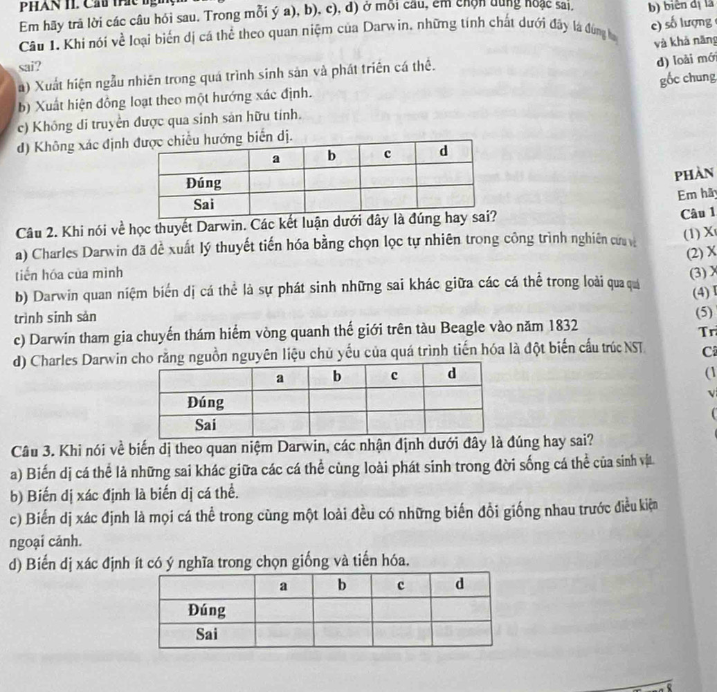 PHAN 1I. Cầu trác bg
Em hãy trả lời các câu hỏi sau. Trong mỗi ý a), b), c), đ) ở mỗi cầu, êm chỉn dung hoạc sai.
b) biên dị là
c) số lượng
Câu 1. Khi nói về loại biến dị cá thể theo quan niệm của Darwin, những tính chất dưới đây là đùng ha
và khả năng
sai?
a) Xuất hiện ngẫu nhiên trong quá trình sinh sản và phát triển cá thể.
d) loài mới
gốc chung
b) Xuất hiện đồng loạt theo một hướng xác định.
c) Không di truyền được qua sinh sản hữu tính.
d) Không xác địnhn dị.
PHAN
Em hã
Câu 2. Khi nói về học thuyết Darwin. Các kết luận dưới đây Câu 1
a) Charles Darwin đã đề xuất lý thuyết tiến hóa bằng chọn lọc tự nhiên trong công trình nghiên cứ v
(1) X
(2) X
tiến hóa của mình
b) Darwin quan niệm biển dị cá thể là sự phát sinh những sai khác giữa các cá thể trong loài qua quá (3)χ
(4)Ⅰ
trình sinh sản (5)
c) Darwin tham gia chuyến thám hiểm vòng quanh thế giới trên tàu Beagle vào năm 1832
Tr
d) Charles Darwin rằng nguồn nguyên liệu chủ yếu của quá trình tiến hóa là đột biến cấu trúcNST C
(1
V
Câu 3. Khi nói về biến dị theo quan niệm Darwin, các nhận định dưới đây là đúng hay sai?
a) Biến dị cá thể là những sai khác giữa các cá thể cùng loài phát sinh trong đời sống cá thể của sinh vịt
b) Biến dị xác định là biến dị cá thể.
c) Biến dị xác định là mọi cá thể trong cùng một loài đều có những biến đồi giống nhau trước điều kiện
ngoại cảnh.
d) Biến dị xác định ít có ý nghĩa trong chọn giống và tiến hóa.