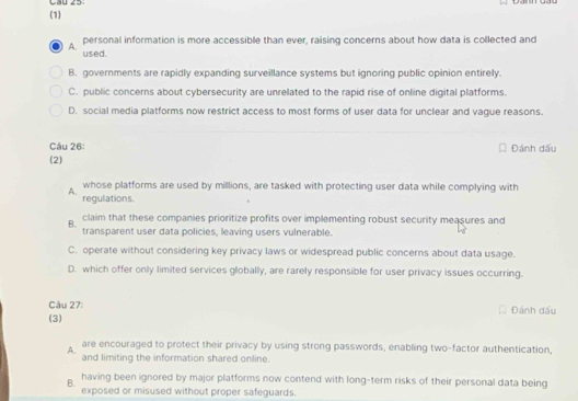 (1)
A. personal information is more accessible than ever, raising concerns about how data is collected and
used.
B. governments are rapidly expanding surveillance systems but ignoring public opinion entirely.
C. public concerns about cybersecurity are unrelated to the rapid rise of online digital platforms.
D. social media platforms now restrict access to most forms of user data for unclear and vague reasons.
Câu 26: Đánh dấu
(2)
whose platforms are used by millions, are tasked with protecting user data while complying with
A.
regulations.
B. claim that these companies prioritize profits over implementing robust security measures and
transparent user data policies, leaving users vulnerable.
C. operate without considering key privacy laws or widespread public concerns about data usage.
D. which offer only limited services globally, are rarely responsible for user privacy issues occurring.
Câu 27:
(3) Đánh dấu
A. are encouraged to protect their privacy by using strong passwords, enabling two-factor authentication,
and limiting the information shared online.
B. having been ignored by major platforms now contend with long-term risks of their personal data being
exposed or misused without proper safeguards.