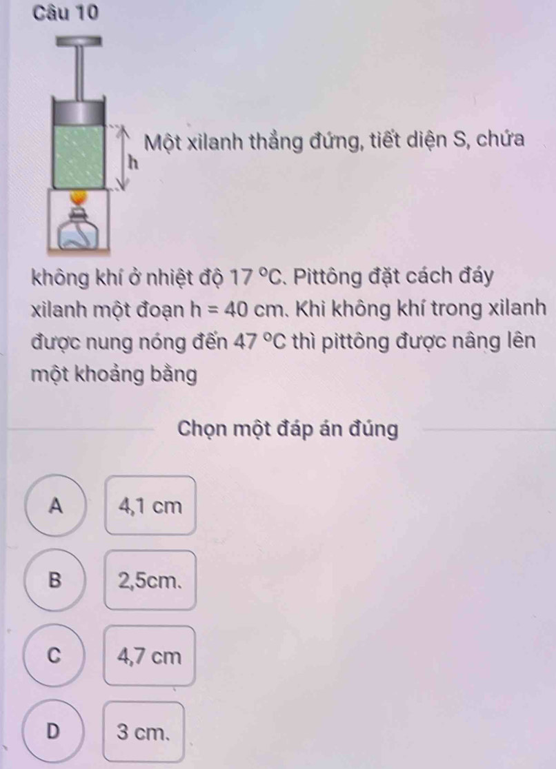 Một xilanh thẳng đứng, tiết diện S, chứa
nhiệt độ 17°C. Pittông đặt cách đáy
xilanh một đoạn h=40cm. Khi không khí trong xilanh
được nung nóng đến 47°C thì pittông được nâng lên
một khoảng bằng
Chọn một đáp án đúng
A 4,1 cm
B 2,5cm.
C 4,7 cm
D 3 cm.