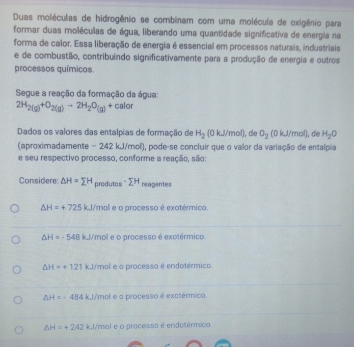 Duas moléculas de hidrogênio se combinam com uma molécula de oxigênio para
formar duas moléculas de água, liberando uma quantidade significativa de energia na
forma de calor. Essa liberação de energia é essencial em processos naturais, industriais
e de combustão, contribuindo significativamente para a produção de energia e outros
processos químicos.
Segue a reação da formação da água:
2H_2(g)+O_2(g)to 2H_2O_(g)+calor
Dados os valores das entalpias de formação de H_2 (0kJ/mol) , de O_2(0kJ/mol) ), de H_2O
(aproximadamente − 242 kJ/mol), pode-se concluir que o valor da variação de entalpia
e seu respectivo processo, conforme a reação, são:
Considere: △ H=sumlimits H produtos -sumlimits H reagentes
△ H=+725kJ/ mol e o processo é exotérmico.
△ H=-548 kJ/mol e o processo é exotérmico.
△ H=+121 kJ/mol e o processo é endotérmico.
△ H=-484kJ I/mol e o processo é exotérmico.
△ H=+242kJ 'mol e o processo é endotérmico.