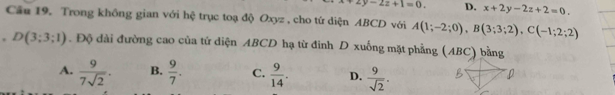 y-2z+1=0. D. x+2y-2z+2=0. 
Cầu 19. Trong không gian với hệ trục toạ độ Oxyz , cho tứ diện ABCD với A(1;-2;0), B(3;3;2), C(-1;2;2)
, D(3;3;1). Độ dài đường cao của tứ diện ABCD hạ từ đinh D xuống mặt phẳng (ABC) bằng
A.  9/7sqrt(2) . B.  9/7 . C.  9/14 .
D.  9/sqrt(2) .