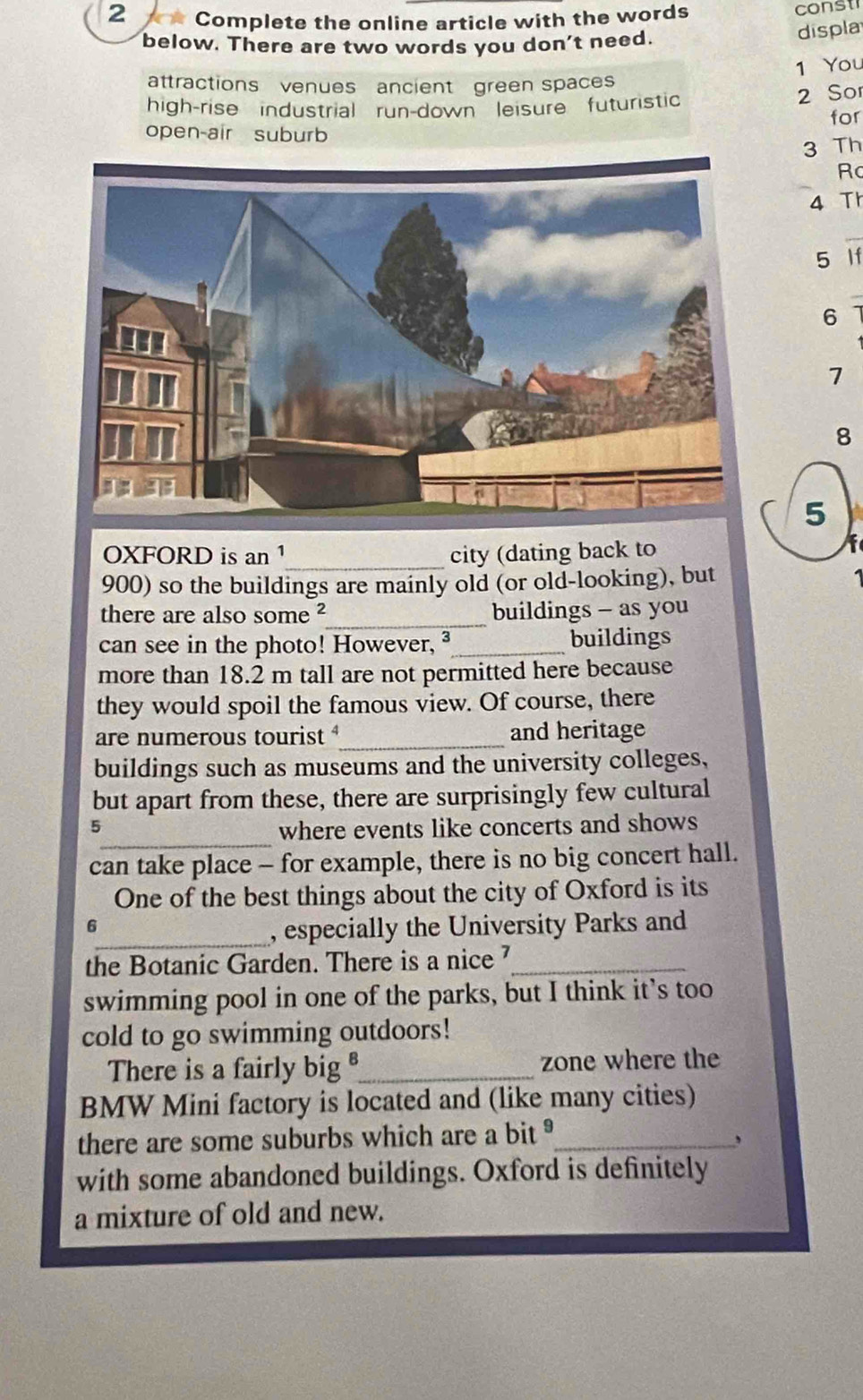 Complete the online article with the words const 
below. There are two words you don't need. 
displa 
1 You 
attractions venues ancient green spaces 
high-rise industrial run-down leisure futuristic 
2 Sor 
for 
open-air suburb 
3 Th 
Rc 
4 Th 
5 If
6
7
8
5 
OXFORD is an 1 _ city (dating back to
900) so the buildings are mainly old (or old-looking), but 
there are also some ²_ buildings - as you 
can see in the photo! However, ³_ buildings 
more than 18.2 m tall are not permitted here because 
they would spoil the famous view. Of course, there 
are numerous tourist _and heritage 
buildings such as museums and the university colleges, 
but apart from these, there are surprisingly few cultural 
_ 
5 where events like concerts and shows 
can take place - for example, there is no big concert hall. 
One of the best things about the city of Oxford is its 
6 
_, especially the University Parks and 
the Botanic Garden. There is a nice _ 
swimming pool in one of the parks, but I think it’s too 
cold to go swimming outdoors! 
There is a fairly big _zone where the 
BMW Mini factory is located and (like many cities) 
there are some suburbs which are a bit _ 
, 
with some abandoned buildings. Oxford is definitely 
a mixture of old and new.