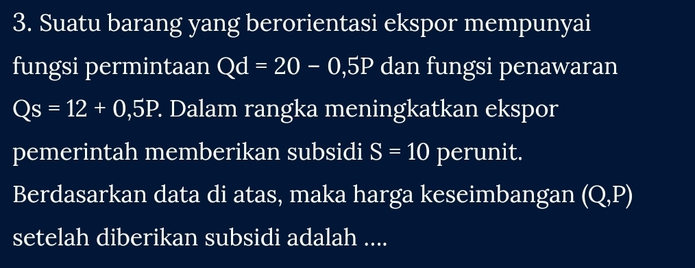 Suatu barang yang berorientasi ekspor mempunyai 
fungsi permintaan Qd=20-0,5P dan fungsi penawaran
Qs=12+0,5P. . Dalam rangka meningkatkan ekspor 
pemerintah memberikan subsidi S=10 perunit. 
Berdasarkan data di atas, maka harga keseimbangan (Q,P)
setelah diberikan subsidi adalah ....