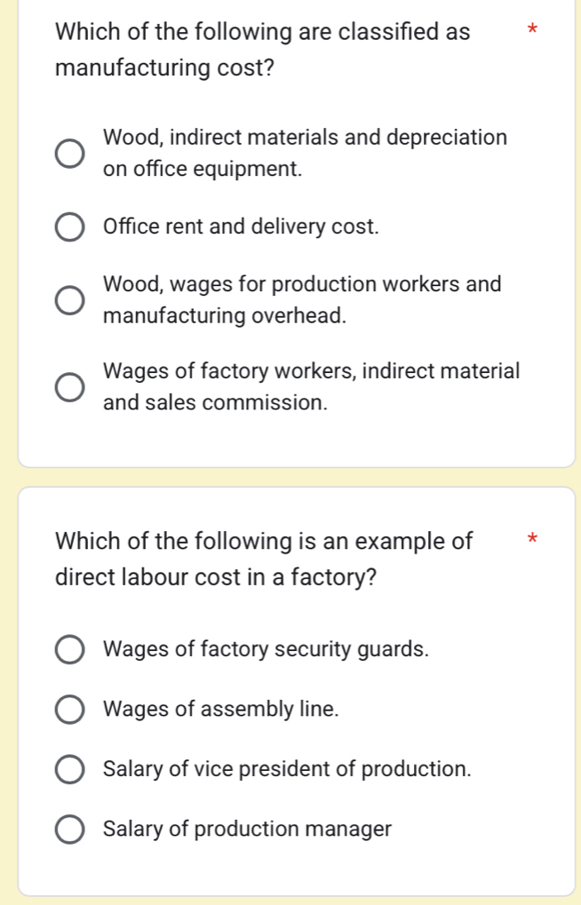 Which of the following are classified as ₹*
manufacturing cost?
Wood, indirect materials and depreciation
on office equipment.
Office rent and delivery cost.
Wood, wages for production workers and
manufacturing overhead.
Wages of factory workers, indirect material
and sales commission.
Which of the following is an example of *
direct labour cost in a factory?
Wages of factory security guards.
Wages of assembly line.
Salary of vice president of production.
Salary of production manager