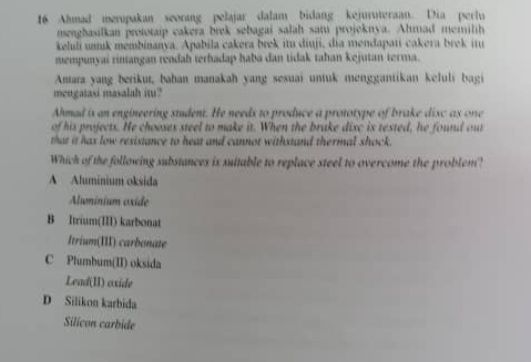 Ahmad merupakan seorang pelajar dalam bidang kejuruteraan. Dia perlu
nsenghasilkan prototaip cakera brek sebagai salah satu projeknya. Ahmad memilih
keluli unk membinanya. Apabila cakera brek itu diuji, dia mendapati cakera brek j
mempunyai rintangan rendah terhadap haba dan tidak tahan kejutan terma.
Amara yang berikut, bahan manakah yang sesuai untuk menggantikan kefuli bagi
mengatasi masalah im?
Ahmad is an engineering student. He needs to produce a prototype of brake disc as one
of his projects. He chooses steel to make it. When the brake disc is tested, he found out
that it has low resistance to heat and cannot withstand thermal shock.
Which of the following substances is suitable to replace steel to overcome the problem?
A Aluminium oksida
Aluminium oxide
B Itrium(III) karbonat
Itrium(III) carbonate
C Plumbum(II) oksida
Lead(II) oxide
D Silikon karbida
Silicon carbide