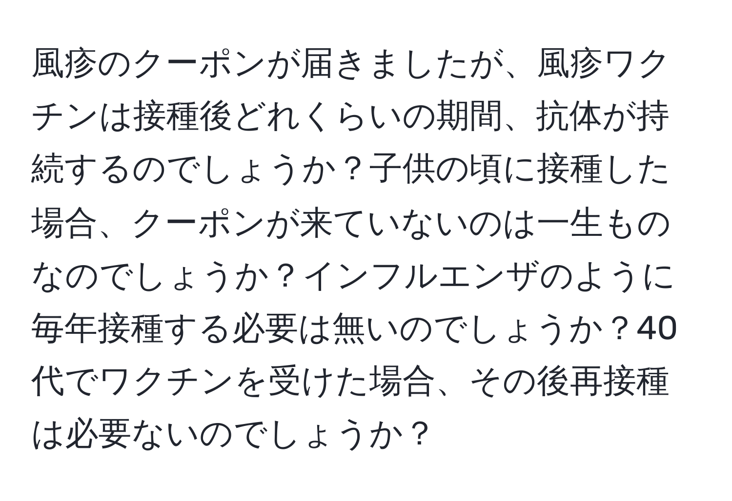 風疹のクーポンが届きましたが、風疹ワクチンは接種後どれくらいの期間、抗体が持続するのでしょうか？子供の頃に接種した場合、クーポンが来ていないのは一生ものなのでしょうか？インフルエンザのように毎年接種する必要は無いのでしょうか？40代でワクチンを受けた場合、その後再接種は必要ないのでしょうか？