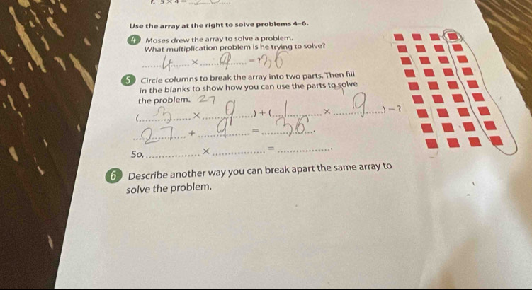 5* 4= _ 
Use the array at the right to solve problems 4-6. 
Moses drew the array to solve a problem. 
What multiplication problem is he trying to solve? 
_ 
_× 
5 Circle columns to break the array into two parts. Then fill 
in the blanks to show how you can use the parts to solve 
the problem. 
(_ ×_ )+ (_ × _ =? 
_ 
+ _= _. 
So, _× _= _. 
6 Describe another way you can break apart the same array to 
solve the problem.