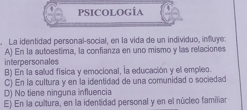 PSICOLOGÍA
. La identidad personal-social, en la vida de un individuo, influye:
A) En la autoestima, la confianza en uno mismo y las relaciones
interpersonales
B) En la salud física y emocional, la educación y el empleo.
C) En la cultura y en la identidad de una comunidad o sociedad
D) No tiene ninguna influencia
E) En la cultura, en la identidad personal y en el núcleo familiar