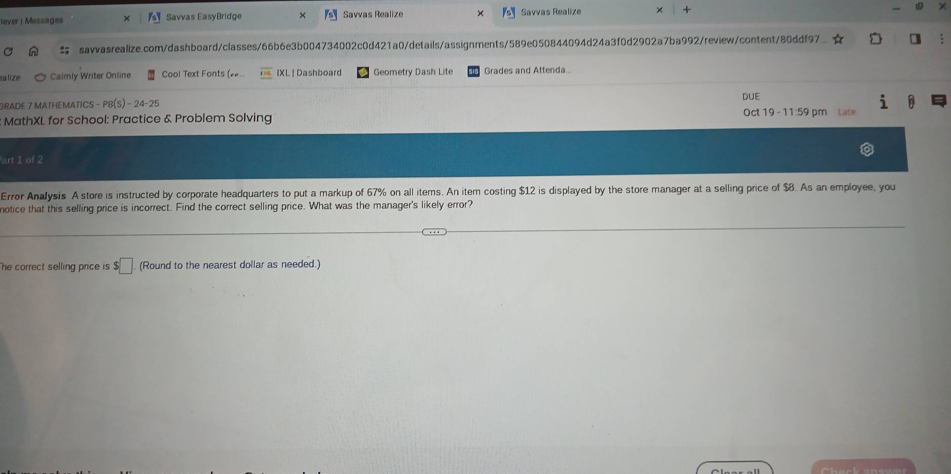 lever| Messages Savvas EasyBridge Savías Realize Savvas Realize × + 
savvasrealize.com/dashboard/classes/66b6e3b004734002c0d421a0/details/assignments/589e050844094d24a3f0d2902a7ba992/review/content/80ddf97 
alize Calmly Writer Online Cool Text Fonts (£... IXL | Dashboard Geometry Dash Lite Grades and Attenda.. 
DUE 
GRADE 7 MATHEMATICS - P8(S) - 24-25 
MathXL for School: Practice & Problem Solving Oct 19 - 11:59 pm Late 
Part 1 of 2 
Error Analysis A store is instructed by corporate headquarters to put a markup of 67% on all items. An item costing $12 is displayed by the store manager at a selling price of $8. As an employee, you 
notice that this selling price is incorrect. Find the correct selling price. What was the manager's likely error? 
The correct selling price is $□. (Round to the nearest dollar as needed.)