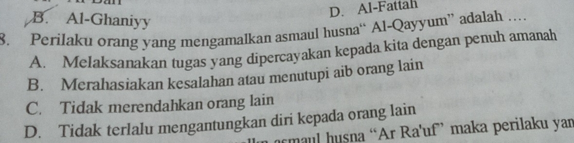 D. Al-Fattah
B. Al-Ghaniyy
8. Perilaku orang yang mengamalkan asmaul husna“ Al-Qayyum” adalah …
A. Melaksanakan tugas yang dipercayakan kepada kita dengan penuh amanah
B. Merahasiakan kesalahan atau menutupi aib orang lain
C. Tidak merendahkan orang lain
D. Tidak terlalu mengantungkan diri kepada orang lain
ur maul husna “Ar Ra'uf” maka perilaku yan