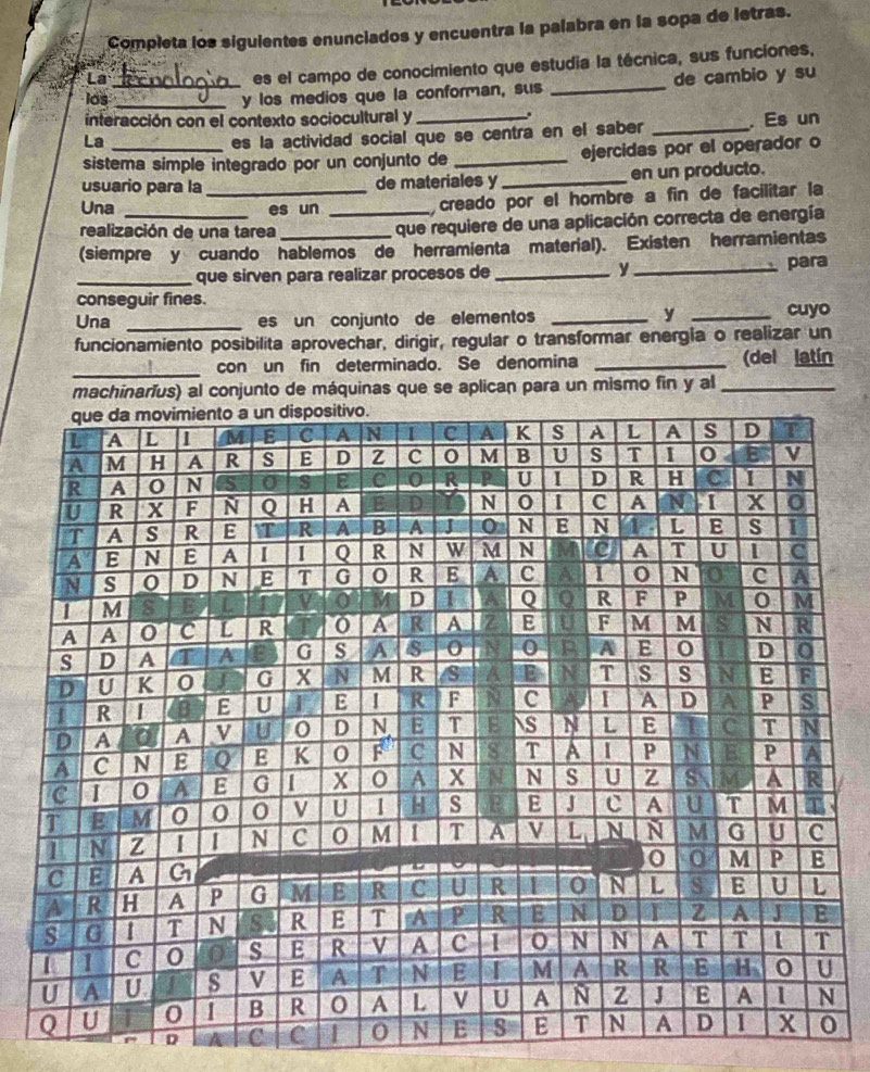 Completa los siguientes enunciados y encuentra la palabra en la sopa de letras. 
es el campo de conocimiento que estudia la técnica, sus funciones, 
los_ _y los medios que la conforman, sus _de cambio y su 
. 
interacción con el contexto sociocultural y _. Es un 
La 
es la actividad social que se centra en el saber_ 
sistema simple integrado por un conjunto de _ejercidas por el operador o 
usuario para la_ de materiales y_ en un producto. 
Una _es un_ 
creado por el hombre a fin de facilitar la 
realización de una tarea 
que requiere de una aplicación correcta de energía 
(siempre y cuando hablemos de herramienta material). Existen herramientas 
_que sirven para realizar procesos de _y _para 
conseguir fines. 
y 
Una _es un conjunto de elementos __cuyo 
funcionamiento posibilita aprovechar, dirigir, regular o transformar energia o realizar un 
_con un fin determinado. Se denomina _(del latín 
machinaríus) al conjunto de máquinas que se aplican para un mismo fin y al_ 
D C