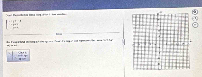 Graph the system of linear inequalities in two variables 
a 
Q
beginarrayl x+y>-4 x-y<7 y<4endarray.
C 
Use the graphing tool to graph the system. Graph the region that represents the correct solution 
only ance. 
Click to 
enlarge 
graph