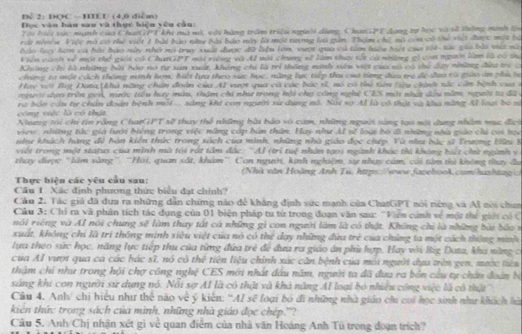 Để 2: ĐQC -IIEU (4,0 diểm)
Đọc văn bàn sau và thực hiện yêu cần:
Tai hu sức mạnh của ChanGPT khi mà mô, với hàng trăm triều người dùng, ChanGPT đựng tự học và sh thờng minh lên
rái nhều. Việc nó có thể viết 1 bài bảo nữư bài bắo này là một tưng lại gin. Thậm chi, nó còn có thể việt đưượ: một bà
háo huy hơn ca bải báo này nhớ nó truy xuất được đữ liệu lớn, vượt qua cả tàm hiệu bt của tội tực gia bài vá mà
Viên canh về một thể giới có ChatGPT nói riêng và AI nội chứng xề làm thuy tết cả những gi can ngờn làm là có tro
Không chí là những bài bóo nó tự sản xuất, không chi là trí thông minh xiêu việt của nó có the day những đứu tró c
chúng ta một cách thông minh hợn, hiết hựa theo sức học, năng lực tiếp thu của từng đùa trò đe đưa rà giáo án phú hự
Hay với Bg Data khá năng chân đoàn của AI vượt qua cả các bác sĩ, nó có thủ tiên liệu chính xắc cần bệnh cua ở
người dựo trên gen, nước tiểu huy màu, thậm chi như trong hội chợ công nghệ CES mới nhất đầu năm, người ta đã 
ra bản cầu tự chấn đoán bệnh môi... sáng khi con người sử dụng nô. Nói sợ Al là có thật và kha năng Al loại bộ m
công việc là có thật,
Ning tôi chi tin rằng ChatGPT sẽ thay thể những bài bảo vô cảm, những người sáng tạo nội dụng nhâm mục đic
view, những tác giá lưới biếng trong việc năng cấp bản thần, Hay như Al sĩ loại bó đi những nhà giáo chi coi học
nhu khách hàng đề bán kiến thức trong sách của minh, những nhà giáo đọc chép. Và nìu bác sĩ Trường Hữu B
việt trong một status của minh mà tối rát tâm đặc: '' Ả 1/trituk^2 nhân tạoi ngành khác thi không hiết chứ nginh v
thay đưược 'lầm sàng'. “Hồi, quan sắt, khám'. Con người, kinh nghiệm, sự nhạy cảm, cải tâm thi không thay đu
(Nhà văn Hoàng Anh Tù, hps://www.facebook.cum/hushtag/
Thực hiện các yêu cầu sau:
Câu 1. Xác định phương thức biểu đạt chính?
Cầu 2. Tác giả đã đưa ra những dẫn chứng nào để khẳng định sức mạnh của ChatGPT nói riêng và Al nói chim
Câu 3: Chỉ ra và phân tích tác dụng của 01 biện pháp tu từ trong đoạn văn saứ: 'Viễn cảnh về một thể giới có C
nải riếng và AI nói chung sẽ làm thay tất cá những gi con người làm là có thật. Không chỉ là những bài báo v
xuất, không chỉ là trí thông minh siêu việt của nó có thể dạy những đứa trẻ của chẳng ta một cách thờng minh
lựa theo sức học, năng lực tiếp thứ của từng đứa trẻ di đưa ra giáo ân phù hợp. Hay với Big Data, kha nàng c
của AI vượ qua cá các hác sĩ, nó có thể tiên liệu chính xác căn bệnh của môi người dựa trên gen, mưộc tiêu
thậm chỉ như trong hội chợ công nghệ CES mới nhất đầu năm, người ta đã đưa ra bên cứu tự chân đoán bộ
sáng khi con người sử dựng nó. Nổi sợ AI là có thật và khả năng Al loại bỏ nhiều công việc là cô thật
Câu 4. Anh/ chị hiệu như thể nào về ý kiên: “AI sẽ loại bó đi những nhà gián chu cui học sinh nh khích hà
kiến thức trong sách của mình, những nhà giáo đọc chép.'?
Câu 5. Anh/Chị nhận xết gì về quan điểm của nhà văn Hoàng Anh Tú trong đoạn trích?