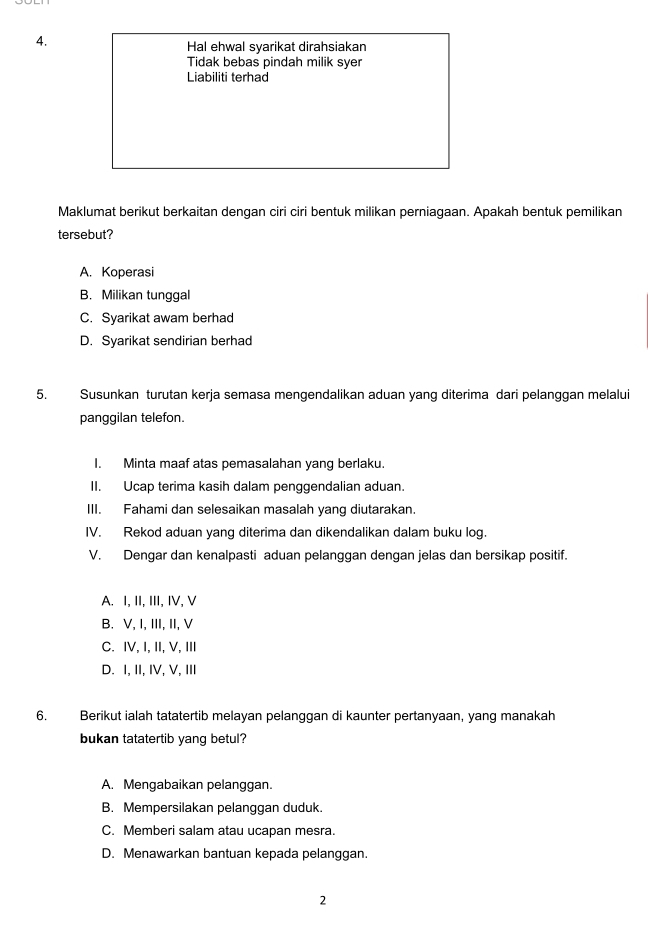 Hal ehwal syarikat dirahsiakan
Tidak bebas pindah milik syer
Liabiliti terhad
Maklumat berikut berkaitan dengan ciri ciri bentuk milikan perniagaan. Apakah bentuk pemilikan
tersebut?
A. Koperasi
B. Milikan tunggal
C. Syarikat awam berhad
D. Syarikat sendirian berhad
5. Susunkan turutan kerja semasa mengendalikan aduan yang diterima dari pelanggan melalui
panggilan telefon.
I. Minta maaf atas pemasalahan yang berlaku.
II. Ucap terima kasih dalam penggendalian aduan.
III. Fahami dan selesaikan masalah yang diutarakan.
IV. Rekod aduan yang diterima dan dikendalikan dalam buku log.
V. Dengar dan kenalpasti aduan pelanggan dengan jelas dan bersikap positif.
A. I, II, III, IV, V
B. V, I, III, II, V
C. IV, I, II, V, III
D. I, II, IV, V, III
6. Berikut ialah tatatertib melayan pelanggan di kaunter pertanyaan, yang manakah
bukan tatatertib yang betul?
A. Mengabaikan pelanggan.
B. Mempersilakan pelanggan duduk.
C. Memberi salam atau ucapan mesra.
D. Menawarkan bantuan kepada pelanggan.
2