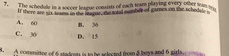 The schedule in a soccer league consists of each team playing every other team twi
If there are six teams in the league, the total number of games on the schedule is
A. 60
B. 36
C. 30
D. 15
8. A committee of 6 students is to be selected from 5 boys and 6 girls.