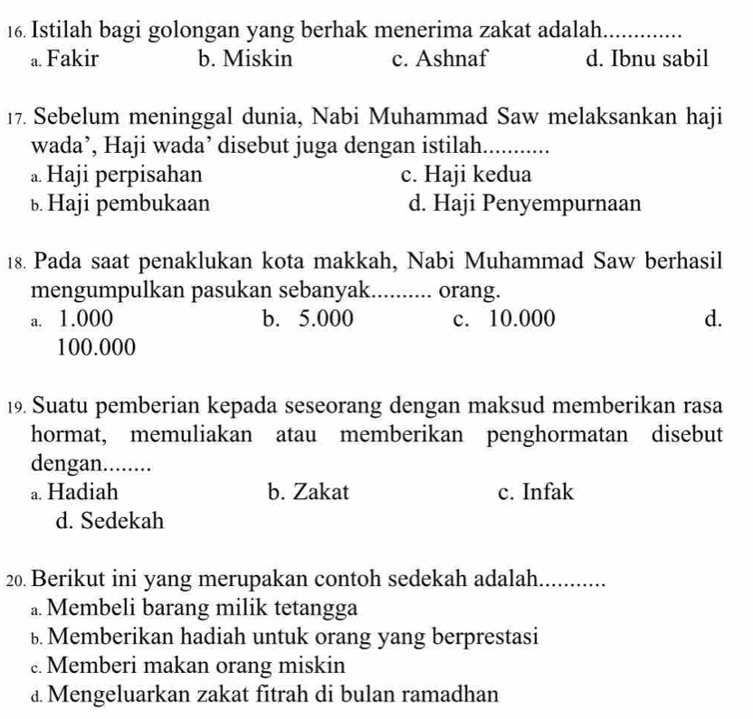 Istilah bagi golongan yang berhak menerima zakat adalah_
a. Fakir b. Miskin c. Ashnaf d. Ibnu sabil
17. Sebelum meninggal dunia, Nabi Muhammad Saw melaksankan haji
wada’, Haji wada’ disebut juga dengan istilah. ........
a. Haji perpisahan c. Haji kedua
b Haji pembukaan d. Haji Penyempurnaan
18. Pada saat penaklukan kota makkah, Nabi Muhammad Saw berhasil
mengumpulkan pasukan sebanyak.......... orang.
a. 1.000 b. 5.000 c. 10.000 d.
100.000
19. Suatu pemberian kepada seseorang dengan maksud memberikan rasa
hormat, memuliakan atau memberikan penghormatan disebut
dengan........
a. Hadiah b. Zakat c. Infak
d. Sedekah
20. Berikut ini yang merupakan contoh sedekah adalah............
a. Membeli barang milik tetangga
b Memberikan hadiah untuk orang yang berprestasi
Memberi makan orang miskin
£ Mengeluarkan zakat fitrah di bulan ramadhan