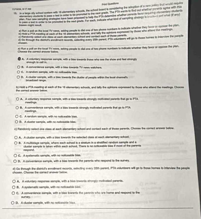 Print Questions
15. In a large city school system with 16 elementary schools, the school board is considering the adoption of a new policy that would require
11/15/24, 8:17 AM
elementary students to pass a test in order to be promoted to the next grade. The PTAwants to find out whethor penents agree with this
plan. Four new sampling strategies have been proposed to help the PTA determine whether parents favor requiring efomentary students
to pass a test in order to be promoted to the nex grade. For each, indicate what kind of sampling strategy is involvedi and what (if any)
blases might result.
a) Run a poll on the local TV news, asking people to dial one of two phone numbers to indicate whether they favor or oppose the plan,
b) Hold a PTA meeting at each of the 16 elementary schools, and tally the opinions expressed by those who attend the meetings.
c) Randomly select one class at each elementary school and contact each of those parents.
chosen. d) Go through the district's enroliment records, selecting every 35th parent, PTA volunteers will go to those homes to interview the people
a) Run a poll on the local TV news, asking people to dial one of two phone numbers to indicate whether they favor or oppose the plan.
Choose the correct answer below.
A. A voluntary response sample, with a bias towards those who see the show and feel strongly
enough to call in.
B. A convenience sample, with a blas towards TV news watchers.
C. A random sample, with no noticeable blas.
D. A cluster sample, with a bias towards the cluster of people within the local channel's
broadcast range.
b) Hold a PTA meeting at each of the 16 elementary schools, and tally the opinions expressed by those who attend the meetings. Choose
the correct answer below.
A. A voluntary response sample, with a bias towards strongly motivated parents that go to PTA
meetings.
B. A convenience sample, with a bias towards strongly motivated parents that go to PTA
meetings.
C. A random sample, with no noticeable bias.
D. A cluster sample, with no noticeable blas.
c) Randomly select one class at each elementary school and contact each of those parents. Choose the correct enswer below.
A. A cluster sample, with a bias towards the selected class at each elementary school.
B. A multistage sample, where each school is a stratum in a stratified random sample and a
cluster sample is taken within each school. There is no noticeable blas if most of the parents
respond.
C. A systematic sample, with no noticeable bias.
D. A convenience sample, with a bias towards the parents who respond to the survey.
d) Go through the district's enrollment records, selecting every 35th parent. PTA volunteers will go to those homes to interview the people
chosen. Choose the correct answer below.
A. A voluntary response sample, with a bias towards strongly motivated parents.
B. A systematic sample, with no noticeable bias.
C. A convenience sample, with a bias towards the parents who are home and respond to the
survey.
D. A cluster sample, with no noticeable bias.