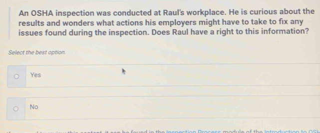 An OSHA inspection was conducted at Raul's workplace. He is curious about the
results and wonders what actions his employers might have to take to fix any
issues found during the inspection. Does Raul have a right to this information?
Select the best option.
Yes
No