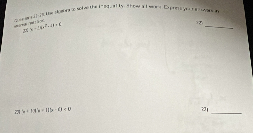 Questiens 22-26. Use algebra to solve the inequality. Show all work. Express your answers in 
interval notation. 
22) (x+3)(x^2-4)>0
_ 
22) 
23) (x+10)(x+1)(x-6)<0</tex> 23)_