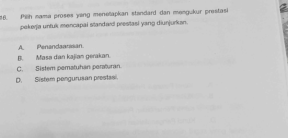 Pilih nama proses yang menetapkan standard dan mengukur prestasi
pekerja untuk mencapai standard prestasi yang diunjurkan.
A. Penandaarasan.
B. Masa dan kajian gerakan.
C. Sistem pematuhan peraturan.
D. Sistem pengurusan prestasi.