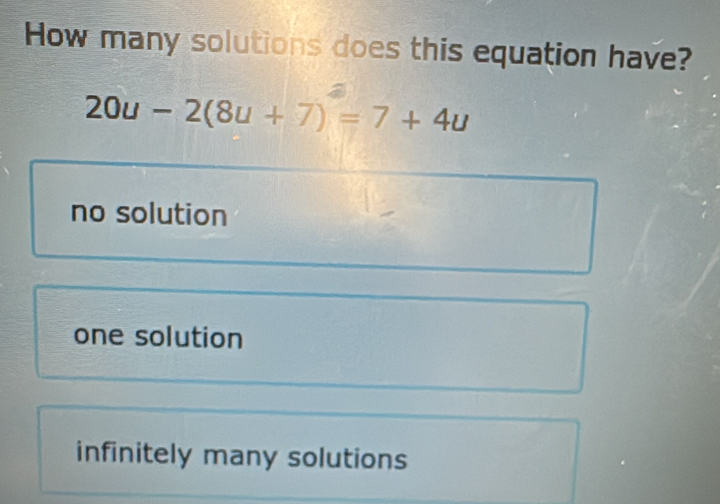 How many solutions does this equation have?
20u-2(8u+7)=7+4u
no solution
one solution
infinitely many solutions