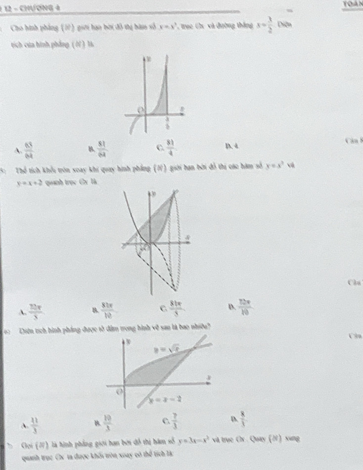 1 12 - CHƯơNG à Toán
m
Cho hình phẳng (17) giới hạn bời đô thị bàm số y=x^3 , trục Cx và đường thắng x= 3/2  Diễn
tích của hình phẳng ( / ) 1
A.  63/64   81/64  C  81/4  D. 4
Căn 8
B.
5: Thể tích khổi trón xoay khi quay hình phẳng (1) giới hạn bởi đồ thị các hám số y=x^3 vậ
y=x+2 quanh trục Cx là
Câu
A.  12π /5  B.  81π /10  C.  81π /8  D.  80π /10 
6: Diện tích hình pháng được tổ dâm trong hình x? sau là bao nhiều?
U3n
A.  11/3   10/3  C  ?/3  D.  8/3 
B.
Goi (2) là hình phẳng giới hạn bởi đồ thị hám số y=3x-x^2 và trục Cx Quay (2) xung
quanh trục Cx ta được khối tròn xoay có thể tích là: