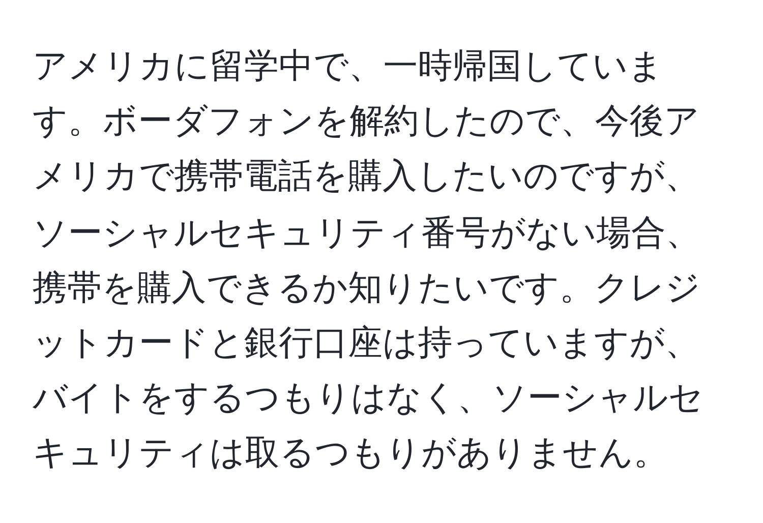 アメリカに留学中で、一時帰国しています。ボーダフォンを解約したので、今後アメリカで携帯電話を購入したいのですが、ソーシャルセキュリティ番号がない場合、携帯を購入できるか知りたいです。クレジットカードと銀行口座は持っていますが、バイトをするつもりはなく、ソーシャルセキュリティは取るつもりがありません。