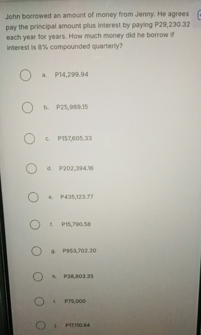 John borrowed an amount of money from Jenny. He agrees
pay the principal amount plus interest by paying P29,230.32
each year for years. How much money did he borrow if
interest is 8% compounded quarterly?
a. P14,299.94
b. P25,989.15
c. P157,605.33
d. P202,394.16
e. P435,123.77
f. P15,790.58
g. P953,702.20
h. P38,803.35
i. P75,000
j. P17,110.84