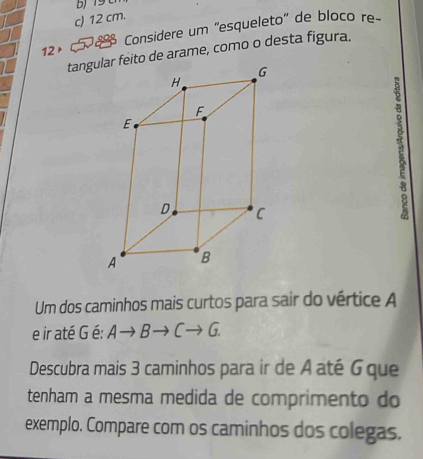 1 9
c) 12 cm.
12▶ 189 Considere um 'esqueleto" de bloco re-
tangueito de arame, como o desta figura.
Um dos caminhos mais curtos para sair do vértice A
e ir até G é: Ato Bto Cto G. 
Descubra mais 3 caminhos para ir de A até Gque
tenham a mesma medida de comprimento do
exemplo. Compare com os caminhos dos colegas.