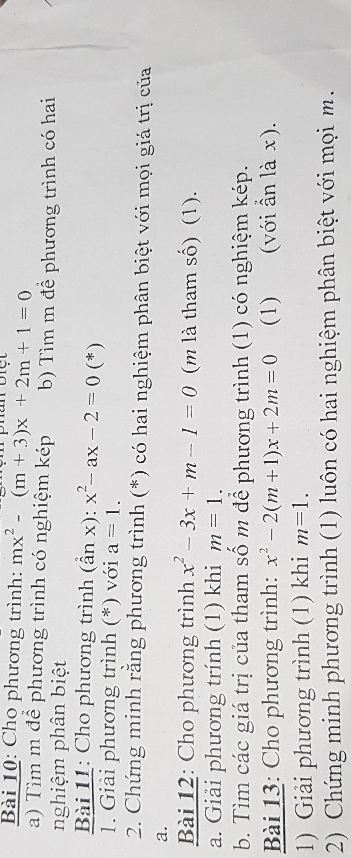 Cho phương trình: mx^2-(m+3)x+2m+1=0
a) Tìm m để phương trình có nghiệm kép b) Tìm m để phương trình có hai 
nghiệm phân biệt 
Bài 11: Cho phương trình (hat anx):x^2-ax-2=0 (*) 
1. Giải phương trình (*) với a=1. 
2. Chứng minh rằng phương trình (*) có hai nghiệm phân biệt với mọi giá trị của 
a. 
Bài 12: Cho phương trình x^2-3x+m-1=0 (m là tham số) (1). 
a. Giải phương trính (1) khi m=1. 
b. Tìm các giá trị của tham số m để phương trình (1) có nghiệm kép. 
Bài 13: Cho phương trình: x^2-2(m+1)x+2m=0 (1) (với ẫn là x). 
1) Giải phương trình (1) khi m=1. 
2) Chứng minh phương trình (1) luôn có hai nghiệm phân biệt với mọi m.