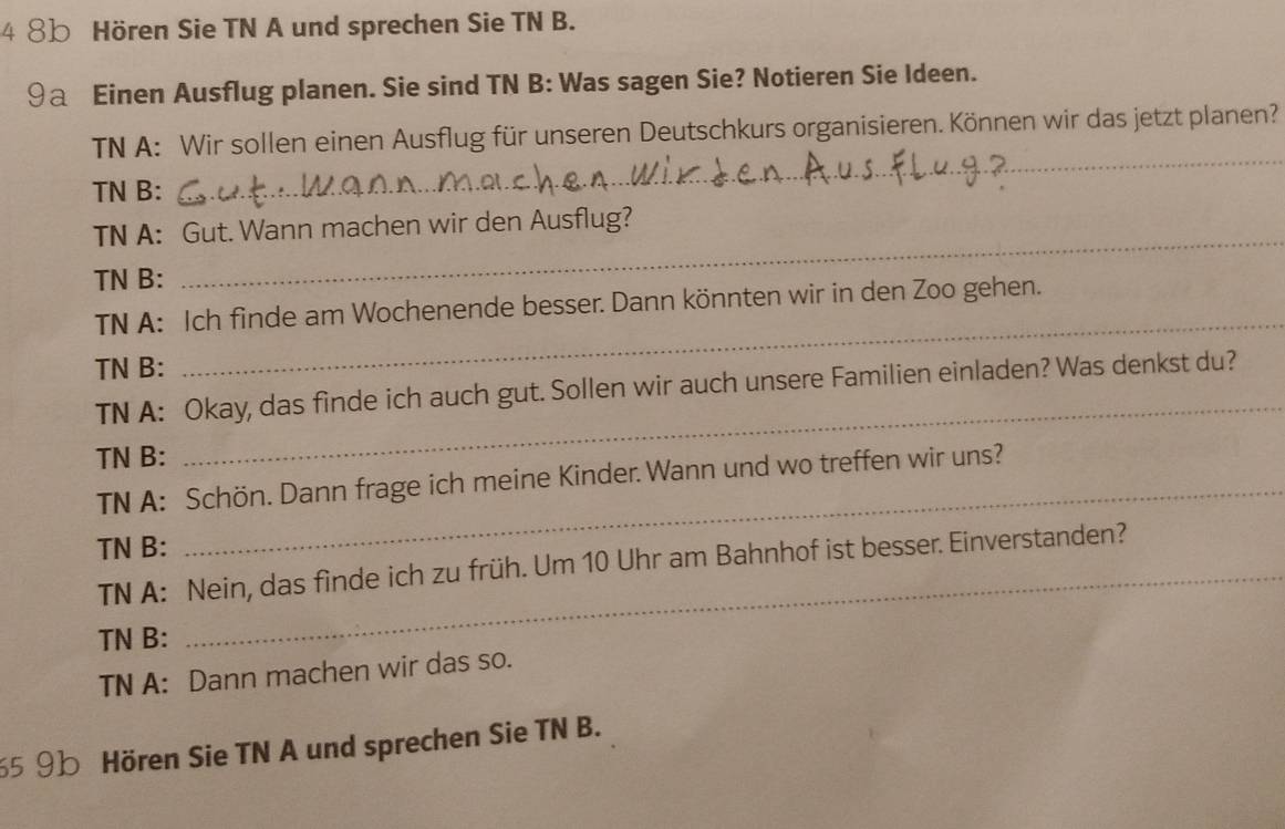 4 8 Hören Sie TN A und sprechen Sie TN B. 
9a Einen Ausflug planen. Sie sind TN B: Was sagen Sie? Notieren Sie Ideen. 
_ 
TN A: Wir sollen einen Ausflug für unseren Deutschkurs organisieren. Können wir das jetzt planen? 
TN B: 
_ 
TN A: Gut. Wann machen wir den Ausflug? 
TN B: 
TN A: Ich finde am Wochenende besser. Dann könnten wir in den Zoo gehen. 
TN B: 
_ 
_ 
TN A: Okay, das finde ich auch gut. Sollen wir auch unsere Familien einladen? Was denkst du? 
TN B: 
TN A: Schön. Dann frage ich meine Kinder. Wann und wo treffen wir uns? 
_ 
TN B: 
TN A: Nein, das finde ich zu früh. Um 10 Uhr am Bahnhof ist besser. Einverstanden? 
TN B: 
TN A: Dann machen wir das so. 
5 9b Hören Sie TN A und sprechen Sie TN B.