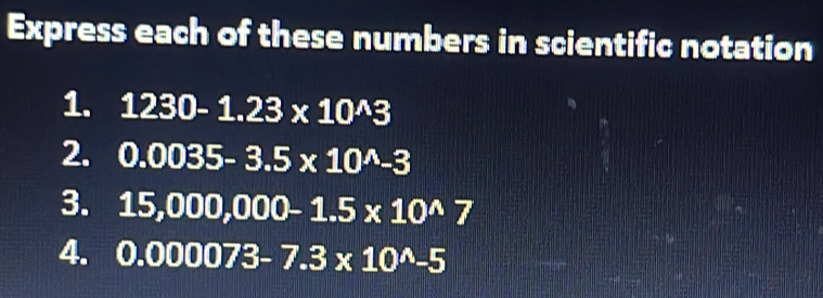 Express each of these numbers in scientific notation 
1. 1230-1.23* 10^(wedge)3
2. 0.0035-3.5* 10^(wedge)-3
3. 15,000,000-1.5* 10^(wedge)7
4. 0.000073-7.3* 10^(wedge)-5