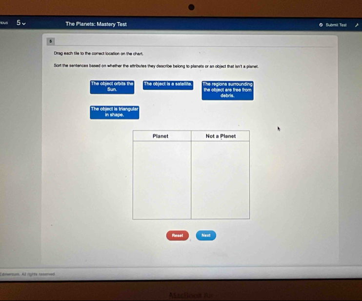 oUs The Planets: Mastery Test Submil Test 
5 
Drag each tille to the correct location on the chart. 
Sort the sentences based on whether the attributes they describe belong to planets or an object that isn't a planet. 
The object orbits the The object is a satellite. The regions surrounding 
Sun. the object are free from 
debris. 
The object is triangular 
in shape. 
Reset Next 
Edmensum. All rights roserved
