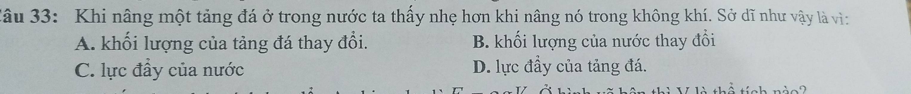 3âu 33: Khi nâng một tảng đá ở trong nước ta thấy nhẹ hơn khi nâng nó trong không khí. Sở dĩ như vậy là vì:
A. khối lượng của tảng đá thay đổi. B. khối lượng của nước thay đổi
C. lực đẩy của nước D. lực đầy của tảng đá.