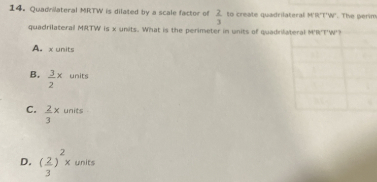 Quadrilateral MRTW is dilated by a scale factor of  2/3  to create quadrilateral M'R'T'W'. The perim
quadrilateral MRTW is x units. What is the perimeter in units of quadr
A. x units
B.  3/2 x units
C.  2/3 x units
D. ( 2/3 )^2x units